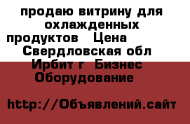 продаю витрину для охлажденных продуктов › Цена ­ 5 000 - Свердловская обл., Ирбит г. Бизнес » Оборудование   